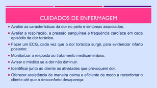 CUIDADOS DE ENFERMAGEM
 Avaliar as características da dor no peito e sintomas associados.
 Avaliar a respiração, a pressão sanguínea e frequência cardíaca em cada
episódio de dor torácica.
 Fazer um ECG, cada vez que a dor torácica surgir, para evidenciar infarto
posterior.
 Monitorizar a resposta ao tratamento medicamentoso.
 Avisar o médico se a dor não diminuir.
 Identificar junto ao cliente as atividades que provoquem dor.
 Oferecer assistência de maneira calma e eficiente de modo a reconfortar o
cliente até que o desconforto desapareça.
 