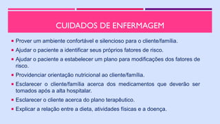 CUIDADOS DE ENFERMAGEM
 Prover um ambiente confortável e silencioso para o cliente/família.
 Ajudar o paciente a identificar seus próprios fatores de risco.
 Ajudar o paciente a estabelecer um plano para modificações dos fatores de
risco.
 Providenciar orientação nutricional ao cliente/família.
 Esclarecer o cliente/família acerca dos medicamentos que deverão ser
tomados após a alta hospitalar.
 Esclarecer o cliente acerca do plano terapêutico.
 Explicar a relação entre a dieta, atividades físicas e a doença.
 