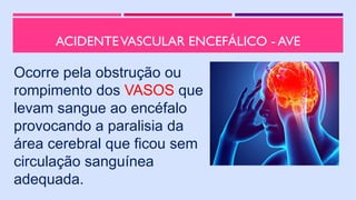 ACIDENTEVASCULAR ENCEFÁLICO - AVE
Ocorre pela obstrução ou
rompimento dos VASOS que
levam sangue ao encéfalo
provocando a paralisia da
área cerebral que ficou sem
circulação sanguínea
adequada.
 