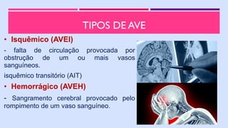 TIPOS DE AVE
• Isquêmico (AVEI)
- falta de circulação provocada por
obstrução de um ou mais vasos
sanguíneos.
isquêmico transitório (AIT)
• Hemorrágico (AVEH)
- Sangramento cerebral provocado pelo
rompimento de um vaso sanguíneo.
 