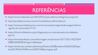 REFERÊNCIAS
 https://www.mdsaude.com/2012/07/exame-eletrocardiograma-ecg.html
 http://portaldocoracao.com.br/tromboliticos-fibrinoliticos/
 https://www.portaleducacao.com.br/conteudo/artigos/enfermagem/infarto
-agudo-do-miocardio/17116
 https://diretriz.diabetes.org.br/diagnostico-e-rastreamento-do-diabetes-
tipo-2/
 https://www.facebook.com/enfermagem.am/photos/a.921172511425750/9
32885183587816/?type=1&theater
 https://diretrizes.cardiol.online/tmp/Diretriz%20Brasileira%20de%20Hiper
tens%C3%A3o%20Arterial%20-%20portugues.pdf
 