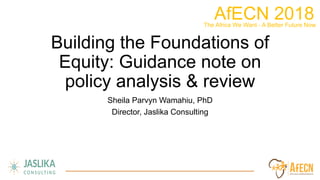 AfECN 2018	
  The Africa We Want - A Better Future Now	
  
Building the Foundations of
Equity: Guidance note on
policy analysis & review
Sheila Parvyn Wamahiu, PhD
Director, Jaslika Consulting
 