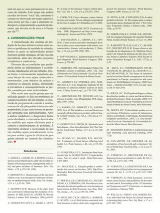 total em que as vacas permanecem no processo de ordenha. Este tempo não poderá
exceder três horas “vaca” dia, entretanto é
comum ser observado um tempo superior a
cinco horas por dia, o que é altamente indesejável, comprometendo o período de descanso, que deveria ser de nove a 14 horas
por dia18,20.
3. CONSIDERAÇÕES FINAIS
A intensificação dos sistemas de produção de bovinos leiteiros tornou mais notório os problemas de sanidade do rebanho,
dentre os quais as enfermidades podais
merecem grande destaque, devido sua alta
prevalência, além dos elevados prejuízos
econômicos e zootécnicos.
Diversas são as condições que predispõem direta ou indiretamente à ocorrência das claudicações em um rebanho. Dessa forma, é extremamente importante que
estes fatores de risco sejam conhecidos e
monitorados, com objetivo de reduzir e
controlar as afecções podais, diminuindo
a prevalência e consequentemente as perdas causadas por estas enfermidades.
Não existe uma receita pronta para ser
utilizada quando se fala em problemas do
sistema locomotor em um rebanho. A construção de programas de controle e monitoramento de afecções podais é única em cada
propriedade, já que cada sistema de produção apresenta suas particularidades. Após
a análise cuidadosa e o diagnóstico destas
particularidades, o veterinário deverá adotar medidas que sejam eficientes para o
controle e monitoramento do problema. É
importante destacar a necessidade de que
tais medidas sejam periodicamente revistas para avaliar o grau de eficácia do programa adotado no controle das claudicações.
Referências
1 - ALBAN, L.; ALGER, J.F.; LAWSON, L.G. Lameness in tied Danish dairy cattle: the possible influence of housing systens, management, milk yield, nad prior incidents of lameness. Prev. Vet.
Medc., v.29, p.135-149, 1996.
2 - BERGSTEN, C. Haemorrages of the sole horn
of dairy cows as a retrospective indicator of laminits: an epidemiological study. Acta. Vet. Scand.,
v.35, n.1, p.55-56, 1994.
3 - BLOWEY, R.W. Diseases of the digit: hoof
care and factors influencing the incidence of lameness. In: MELLING, M., ALDER, M. Bovine
Practice. London: W.B. Saunders, 1998, p.69-89.
4 - CHOQUETTE-LÉVY, L.; BARIL,J.; LÉVY,

M. A study of foot disease of dairy cattlein Quebec. Can. Vet. J., v.26, n.9, p.278-281, 1985.

proach for lameness reduction. Word Buiatrics
Congress 2006. France, p.118-129.

5 - COOK, N.B. Casco: doenças, custos, fatores
de risco, prevenção. Novos enfoques na produção
de bovinos, Conapec Jr, Uberlândia, p.8-14, 2002.

19 - NEIVA, A.G.R.; CARVALHO, H.G. A cadeia
produtiva do leite. In: Do campus para o campo:
tecnologias para a produção de leite. 1ª Ed. Fortaleza: Expressão Gráfica e Editora Ltda., 2006.
320p., p.19-39.

6 - EMBRAPA GADO DE LEITE. Estatística do
leite. 2006. Disponível em http://www.cnpgl.
embrapa.br/. Acesso em 20 fev. 2010.
7 - ENEVOLDSEN, C.; GRÖHN, Y.T.; THYSEN, I. Heel erosion and other interdigital disorders in dairy cows: associations with season, cow
caracteristics, disease, and production. J. Dairy
Sci., v.74, n.4, p.1299-1309, 1991.
8 - ENEVOLDSEN, C. Epidemiological tools for
herd diagnosis. Word Buiatrics Congress 2006.
France, p.376-382.
9 - FERREIRA, P.M. Enfermidades Podais Em
Rebanho Leiteiro Confinado, 2003. 75p. Tese
(Doutorado em Ciência Animal) - Escola de Veterinária - Universidade Federal de Minas Gerais.
10 - GARRETT, E.F.; PEREIRA, M.N.; NORDLUND, K.V. et al. Diagnostic methods for the
detection of subacute ruminal acidosis in dairy
cows. J.Dairy Science, np.2, p.1170-1178, 1999.
11 - GREENOUGH, P.R.; WEAVER, A.D. Lameness in cattle, 3.ed., Philadelphia, W.B. Saunders, 1997, 336 p.
12 - HARRIS, D.J.; HIBBURT, C.D.; ANDERSON, G. et al. The incidence, cost and factors associated with foot lameness in dairy cattle in South-western Victoria. Aus. Vet. J., v.65, n.6, p.171176, 1988.
13 - HOBLET, K.H.; WEISS, W. Metabolic hoof
horn disease – claw horn disruption. Vet. Clin. North Am. Food Anim. Pratice. v.17, n.1, p.111-128,
2001.
14 - HUANG, Y.C.; SHANKS, R.D.; MCCOY,
G.C. Evaluation of fixed factors affecting hoof
health. Liv. Prod. Science, v.44, n.2, p.115-124,
1995.
15 - JUNQUEIRA, F.C.U. Instalações Para Pecuária de Leite. In: MARQUES, D.C. Criação de Bovinos. 7ed. rev.,atual e ampl.- Belo HorizonteCVP, 2003.
16 - MAUCHLE, U. Afecções podais e conformação dos cascos em bovinos. 2001, 80p.(Tese,
Mestrado). Belo Horizonte: Escola de Veterinária
da UFMG.
17 - MOLINA, L.R.; CARVALHO, A.U.; FACURY
FILHO, E.J.; FERREIRA, P.M. Prevalência e classificação das afecções podais em vacas lactantes na
bacia leiteira de Belo Horizonte. Arq. Bras. Med.
Vet. Zootec., v.51, n.2, p.149-152, 1999.
18 - MÜLLING, C.K.W.; GREEN, L.; BARKER,
Z.; SCAIFE, J. et al. Risk factors associated with
foot lameness in dairy cattle and a suggested ap-

20 - NORDLUND, K.V.; COOK, N.B.; OETZEL,
G.R. Investigation Strategies for Laminitis Problem
Herds. Journal of Dairy Science, v.87, p.1-14, 2004.
21 - RADOSTITTS, O.M.; GAY, C.C.; BLOOD,
D.C.; HINCHCLIFF, K.W. Exame clinico e elaboração de um diagnóstico. In: Medicina Veterinária: Um Tratado de Doenças dos Bovinos, Ovinos, Suínos, Caprinos e Equinos. 9ªEd. Rio de Janeiro: Guanabara Koogan S.A, 2002, 1737p., p.
3-35.
22 - SILVA, J.C.; NOORDHUIZEN J.P.T.M.;
VAGNEUR, M.; BEXIGA, R.; GELFERT C.C.;
BAUMGARTNER, W. The future of veterinarians in bovine herd health management the bovine
practitioner in Europe: perspectives and constraints. In: World Buiatrics Congress , 2006 Nice.
Anais… Disponível em http://www.ivis.org/. Acesso em 14 mar 2010.
23 - SOUZA, R.C. Perfil epidemiológico e clínico
das afecções podais em vacas nas bacias leiteiras
de Belo Horizonte e Pedro Leopoldo. 2002, 72 f.
Tese (Mestrado) Escola de Veterinária da Universidade Federal de Minas Gerais, Belo Horizonte.
24 - SOUZA, R.C. Enfermidades podais em vacas leiteiras: Eficiência e custos de tratamentos,
efeitos na produção e reprodução, histopatologia
e aspectos econômicos. 2005, 72 f. Tese (Doutorado) Escola de Veterinária da Universidade Federal de Minas Gerais, Belo Horizonte.
25 - TOUSSAINT-RAVEN, E. Cattle footcare and
claw trimming. 5.ed. Ipswich: Farming, 1995.
127p.
26 - VAN AMSTEL, S.R.; SHEARER, J.K. Abnormalities of hoof growth and evelopment. Vet.
Cli. of North Ame: Food Ani. Prac., v.17, n.1, p.7391, 2001.
27 - VERMUNT, J.J.; GREENOUGH, P.R. Predisposing factors os laminitis in cattle. Br. Vet. J.,
v.150, n.2, p.151-164, 1994.
28 - VERMUNT, J.J.; GREENOUGH, P.R. Claw
conformation of dairy heifers in two management
systems. Br. Vet. J., v.152, n.3, p.321-331, 1996.
29 - VERMUNT, J.J. Herd Lameness- a review,
major causal factors, and guidelines for prevention and control. Proceedings of the 13th International Symposium and 5th Conference on lameness
in ruminants. February 2004.
30 - WELLS, S.J.; TRENT, A.M.; MARSH, W.E.
et al. Individual risk factors for clinical lameness
in lactating dairy cows. Prev. Vet. Med., v.17, n.1,
p.95-109, 1993.

 