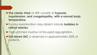 The classic triad of AFE consists of hypoxia,
hypotension, and coagulopathy, with a normal body
temperature.
Fundus examination may detect minute bubbles in
retinal arteries.
 high-pitched murmur of tricuspid regurgitation.
Full-blown DIC is observed in approximately 83% of
patients.
 