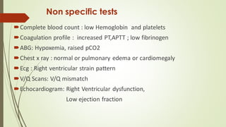 Non specific tests
Complete blood count : low Hemoglobin and platelets
Coagulation profile : increased PT,APTT ; low fibrinogen
ABG: Hypoxemia, raised pCO2
Chest x ray : normal or pulmonary edema or cardiomegaly
Ecg : Right ventricular strain pattern
V/Q Scans: V/Q mismatch
Echocardiogram: Right Ventricular dysfunction,
Low ejection fraction
 