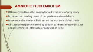 AMNIOTIC FLUID EMBOLISM
Often referred to as the anaphylactoid syndrome of pregnancy
Is the second leading cause of peripartum maternal death
It occurs when amniotic fluid enters the maternal bloodstream.
Obstetric emergency marked by sudden cardiorespiratory collapse
and disseminated intravascular coagulation (DIC).
 