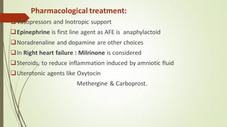 Pharmacological treatment:
❑Vasopressors and Inotropic support
❑Epinephrine is first line agent as AFE is anaphylactoid
❑Noradrenaline and dopamine are other choices
❑In Right heart failure : Milrinone is considered
❑Steroids, to reduce inflammation induced by amniotic fluid
❑Uterotonic agents like Oxytocin
Methergine & Carboprost.
 
