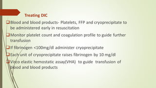 Treating DIC
❑Blood and blood products- Platelets, FFP and cryoprecipitate to
be administered early in resuscitation
❑Monitor platelet count and coagulation profile to guide further
transfusion
❑If fibrinogen <100mg/dl administer cryoprecipitate
❑Each unit of cryoprecipitate raises fibrinogen by 10 mg/dl
❑Visco elastic hemostatic assay(VHA) to guide transfusion of
blood and blood products
 