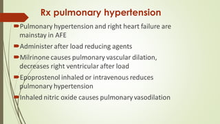 Rx pulmonary hypertension
Pulmonary hypertension and right heart failure are
mainstay in AFE
Administer after load reducing agents
Milrinone causes pulmonary vascular dilation,
decreases right ventricular after load
Epoprostenol inhaled or intravenous reduces
pulmonary hypertension
Inhaled nitric oxide causes pulmonary vasodilation
 