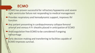 ECMO
ECMO has proven successful for refractory hypoxemia and severe
right ventricular failure not responding to medical management
Provides respiratory and hemodynamic support, improves RV
function
Any patient presenting in cardiopulmonary collapse femoral
arterial and venous 4 Fr sheaths placed in anticipation of ECMO
Anticoagulation free ECMO to be considered if ongoing
hemorrhage
Early decision making and transferring to facilities capable of
ECMO improves survival.
 