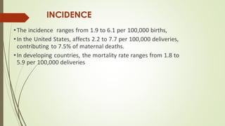 INCIDENCE
•The incidence ranges from 1.9 to 6.1 per 100,000 births,
•In the United States, affects 2.2 to 7.7 per 100,000 deliveries,
contributing to 7.5% of maternal deaths.
•In developing countries, the mortality rate ranges from 1.8 to
5.9 per 100,000 deliveries
 