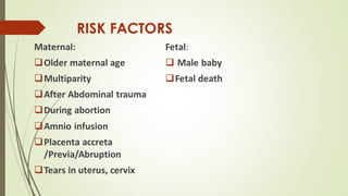 RISK FACTORS
Maternal:
❑Older maternal age
❑Multiparity
❑After Abdominal trauma
❑During abortion
❑Amnio infusion
❑Placenta accreta
/Previa/Abruption
❑Tears in uterus, cervix
Fetal:
❑ Male baby
❑Fetal death
 