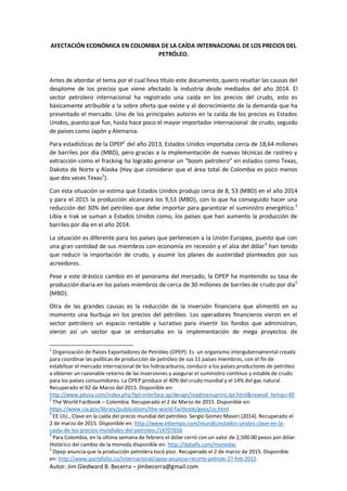 Autor: Jim Gledward B. Becerra – jimbecerra@gmail.com
AFECTACIÓN ECONÓMICA EN COLOMBIA DE LA CAÍDA INTERNACIONAL DE LOS PRECIOS DEL
PETRÓLEO.
Antes de abordar el tema por el cual lleva título este documento, quiero resaltar las causas del
desplome de los precios que viene afectado la industria desde mediados del año 2014. El
sector petrolero internacional ha registrado una caída en los precios del crudo, esto es
básicamente atribuible a la sobre oferta que existe y al decrecimiento de la demanda que ha
presentado el mercado. Uno de los principales autores en la caída de los precios es Estados
Unidos, puesto que fue, hasta hace poco el mayor importador internacional de crudo, seguido
de países como Japón y Alemania.
Para estadísticas de la OPEP1
del año 2013, Estados Unidos importaba cerca de 18,64 millones
de barriles por día (MBD), pero gracias a la implementación de nuevas técnicas de rastreo y
extracción como el fracking ha logrado generar un “boom petrolero” en estados como Texas,
Dakota de Norte y Alaska (Hay que considerar que el área total de Colombia es poco menos
que dos veces Texas2
).
Con esta situación se estima que Estados Unidos produjo cerca de 8, 53 (MBD) en el año 2014
y para el 2015 la producción alcanzará los 9,53 (MBD), con lo que ha conseguido hacer una
reducción del 30% del petróleo que debe importar para garantizar el suministro energético.3
Libia e Irak se suman a Estados Unidos como, los países que han aumento la producción de
barriles por día en el año 2014.
La situación es diferente para los países que pertenecen a la Unión Europea, puesto que con
una gran cantidad de sus miembros con economía en recesión y el alza del dólar4
han tenido
que reducir la importación de crudo, y asumir los planes de austeridad planteados por sus
acreedores.
Pese a este drástico cambio en el panorama del mercado, la OPEP ha mantenido su tasa de
producción diaria en los países miembros de cerca de 30 millones de barriles de crudo por día5
(MBD).
Otra de las grandes causas es la reducción de la inversión financiera que alimentó en su
momento una burbuja en los precios del petróleo. Los operadores financieros vieron en el
sector petrolero un espacio rentable y lucrativo para invertir los fondos que administran,
vieron así un sector que se embarcaba en la implementación de mega proyectos de
1
Organización de Países Exportadores de Petróleo (OPEP): Es un organismo intergubernamental creada
para coordinar las políticas de producción de petróleo de sus 11 países miembros, con el fin de
estabilizar el mercado internacional de los hidrocarburos, conducir a los países productores de petróleo
a obtener un razonable retorno de las inversiones y asegurar el suministro continuo y estable de crudo
para los países consumidores. La OPEP produce el 40% del crudo mundial y el 14% del gas natural.
Recuperado el 02 de Marzo del 2015. Disponible en:
http://www.pdvsa.com/index.php?tpl=interface.sp/design/readmenuprinc.tpl.html&newsid_temas=49
2
The World Factbook – Colombia. Recuperado el 2 de Marzo de 2015. Disponible en:
https://www.cia.gov/library/publications/the-world-factbook/geos/co.html
3
EE.UU., Clave en la caída del precio mundial del petróleo. Sergio Gomez Maseri (2014). Recuperado el
2 de marzo de 2015. Disponible en: http://www.eltiempo.com/mundo/estados-unidos-clave-en-la-
caida-de-los-precios-mundiales-del-petroleo-/14707656
4
Para Colombia, en la última semana de febrero el dólar cerró con un valor de 2,500.00 pesos por dólar.
Histórico del cambio de la moneda disponible en: http://dataifx.com/monedas
5
Opep anuncia que la producción petrolera tocó piso. Recuperado el 2 de marzo de 2015. Disponible
en: http://www.portafolio.co/internacional/opep-anuncia-recorte-petrole-27-feb-2015
 