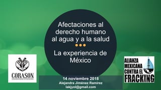 La experiencia de
México
Afectaciones al
derecho humano
al agua y a la salud
14 noviembre 2018
Alejandra Jiménez Ramirez
lakjyol@gmail.com
 