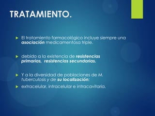 TRATAMIENTO.

    El tratamiento farmacológico incluye siempre una
     asociación medicamentosa triple.


    debido a la existencia de resistencias
     primarias, resistencias secundarias.


    Y a la diversidad de poblaciones de M.
     tuberculosis y de su localización:
    extracelular, intracelular e intracavitaria.
 