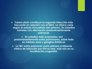  Tuberculosis constituye la segunda infección más
 frecuente en relación con el SIDA. La clínica varía
según el estado inmunitario del enfermo. En estadios
    iníciales con afectación predominantemente
                      pulmonar.
           En estadios más avanzados, son
    predominantemente extra pulmonares, sobre todo
         en médula ósea y ganglios linfáticos.
    La TBC extra pulmonar como primera evidencia
    clínica de infección por VIH es rara, más aún en su
                   localización urogenital.
 
