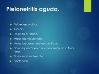 Pielonefritis aguda.

    Fiebre, escalofríos.
    Astenia.
    Dolor en el flanco.
    Molestias miccionales.
    Molestias generales inespecíficas.
    Dolor espontáneo o a la percusión en la fosa
     renal.
    Piuria en el sedimento.
    Bacteriuria.
 