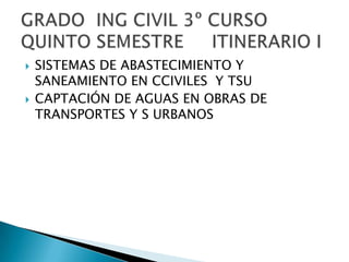 SISTEMAS DE ABASTECIMIENTO Y SANEAMIENTO EN CCIVILES  Y TSUCAPTACIÓN DE AGUAS EN OBRAS DE TRANSPORTES Y S URBANOSGRADO  ING CIVIL 3º CURSOQUINTO SEMESTRE     ITINERARIO I