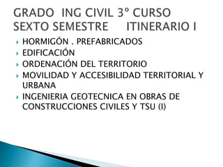 HORMIGÓN . PREFABRICADOSEDIFICACIÓNORDENACIÓN DEL TERRITORIOMOVILIDAD Y ACCESIBILIDAD TERRITORIAL Y URBANA INGENIERIA GEOTECNICA EN OBRAS DE CONSTRUCCIONES CIVILES Y TSU (I)GRADO  ING CIVIL 3º CURSOSEXTO SEMESTRE     ITINERARIO I