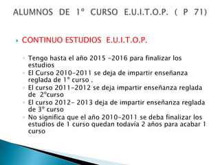 CONTINUO ESTUDIOS  E.U.I.T.O.P.Tengo hasta el año 2015 -2016 para finalizar los estudiosEl Curso 2010-2011 se deja de impartir enseñanza reglada de 1º curso .El curso 2011-2012 se deja impartir enseñanza reglada de  2ºcursoEl curso 2012- 2013 deja de impartir enseñanza reglada de 3º cursoNo significa que el año 2010-2011 se deba finalizar los estudios de 1 curso quedan todavía 2 años para acabar 1 cursoALUMNOS DE 1º CURSO E.U.I.T.O.P. ( P 71)