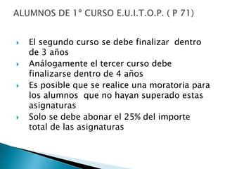 El segundo curso se debe finalizar  dentro de 3 añosAnálogamente el tercer curso debe finalizarse dentro de 4 añosEs posible que se realice una moratoria para los alumnos  que no hayan superado estas asignaturasSolo se debe abonar el 25% del importe total de las asignaturasALUMNOS DE 1º CURSO E.U.I.T.O.P. ( P 71)