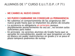 ME CAMBIO AL NUEVO GRADONO PUEDO CAMBIARME SIN CONSEGUIR LA PERMANENCIANo sabemos el comportamiento de las asignaturas del nuevo grado hasta que se implanten los planes de estudioLa asistencia es obligatoria en principio aunque posiblemente posteriormente no sea así , no existen aulas suficientes para todosEn principio  no seremos alumnos de Grado hasta que se apruebe mi convalidación, puede ser que tengamos un año en blanco sin poder matricularnos en grado y si se pasa el plazo tampoco podremos de euitopALUMNOS DE 1º CURSO E.U.I.T.O.P. ( P 71)