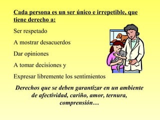 Cada persona es un ser único e irrepetible, que
tiene derecho a:
Ser respetado
A mostrar desacuerdos
Dar opiniones
A tomar decisiones y
Expresar libremente los sentimientos
Derechos que se deben garantizar en un ambiente
de afectividad, cariño, amor, ternura,
comprensión…

 