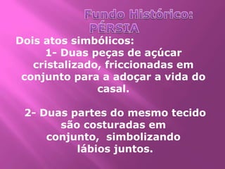Dois atos simbólicos:
     1- Duas peças de açúcar
   cristalizado, friccionadas em
 conjunto para a adoçar a vida do
               casal.

 2- Duas partes do mesmo tecido
       são costuradas em
     conjunto, simbolizando
          lábios juntos.
 