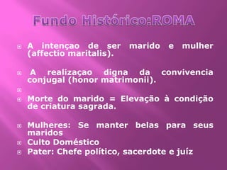    A intençao de ser       marido   e   mulher
    (affectio maritalis).

    A realizaçao digna da convivencia
    conjugal (honor matrimonii).

   Morte do marido = Elevação à condição
    de criatura sagrada.

   Mulheres: Se manter belas para seus
    maridos
   Culto Doméstico
   Pater: Chefe político, sacerdote e juíz
 