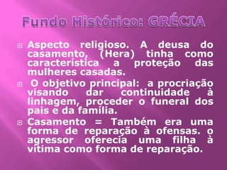    Aspecto religioso. A deusa do
    casamento, (Hera) tinha como
    característica   a   proteção das
    mulheres casadas.
    O objetivo principal: a procriação
    visando     dar    continuidade   à
    linhagem, proceder o funeral dos
    pais e da família.
   Casamento = Também era uma
    forma de reparação à ofensas. o
    agressor oferecia uma filha à
    vítima como forma de reparação.
 