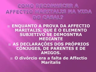  ENQUANTO A PROVA DA AFFECTIO
   MARITALIS, QUE É O ELEMENTO
     SUBJETIVO SE DEMOSNTRA
              MEDIANTE
 AS DECLARAÇÕES DOS PRÓPRIOS
    CÔNJUGES, DE PARENTES E DE
               AMIGOS.
  O divórcio era a falta de Affectio
               Maritalis
 