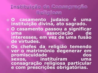    O casamento judaico é uma
    instituição divina, ato sagrado.
   O casamento passou a significar
    uma             associação      de
    interesses, em vez de uma fusão
    de virtudes.
   Os chefes da religião temendo
    ver o matrimônio degenerar em
    promiscuidade                  dos
    sexos,       instituíram      uma
    consagração religiosa particular
    e com prescrições obrigatórias.
 