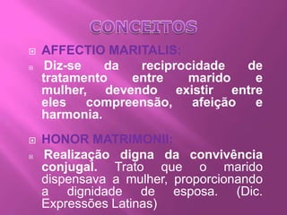    AFFECTIO MARITALIS:
    Diz-se   da   reciprocidade   de
    tratamento    entre   marido    e
    mulher, devendo existir entre
    eles    compreensão,   afeição  e
    harmonia.
   HONOR MATRIMONII:
   Realização digna da convivência
    conjugal. Trato que o marido
    dispensava a mulher, proporcionando
    a dignidade de esposa. (Dic.
    Expressões Latinas)
 