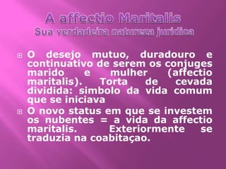    O desejo mutuo, duradouro e
    continuativo de serem os conjuges
    marido      e   mulher    (affectio
    maritalis).   Torta    de  cevada
    dividida: simbolo da vida comum
    que se iniciava
   O novo status em que se investem
    os nubentes = a vida da affectio
    maritalis.      Exteriormente    se
    traduzia na coabitaçao.
 