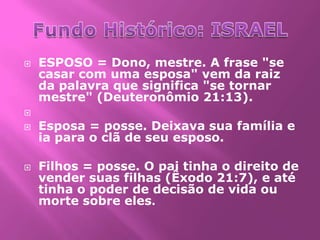    ESPOSO = Dono, mestre. A frase "se
    casar com uma esposa" vem da raiz
    da palavra que significa "se tornar
    mestre" (Deuteronômio 21:13).

   Esposa = posse. Deixava sua família e
    ia para o clã de seu esposo.

   Filhos = posse. O pai tinha o direito de
    vender suas filhas (Êxodo 21:7), e até
    tinha o poder de decisão de vida ou
    morte sobre eles.
 