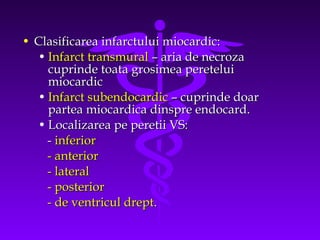 • Clasificarea infarctului miocardic:
• Infarct transmural – aria de necroza
cuprinde toata grosimea peretelui
miocardic
• Infarct subendocardic – cuprinde doar
partea miocardica dinspre endocard.
• Localizarea pe peretii VS:
- inferior
- anterior
- lateral
- posterior
- de ventricul drept.

 