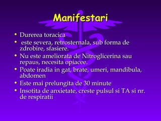 Manifestari
• Durerea toracica
• este severa, retrosternala, sub forma de
zdrobire, sfasiere.
• Nu este ameliorata de Nitroglicerina sau
repaus, necesita opiacee.
• Poate iradia in gat, brate, umeri, mandibula,
abdomen
• Este mai prelungita de 30 minute
• Insotita de anxietate, creste pulsul si TA si nr.
de respiratii

 