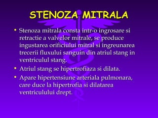 STENOZA MITRALA
• Stenoza mitrala consta intr-o ingrosare si
retractie a valvelor mitrale, se produce
ingustarea orificiului mitral si ingreunarea
trecerii fluxului sanguin din atriul stang in
ventriculul stang.
• Atriul stang se hipertrofiaza si dilata.
• Apare hipertensiune arteriala pulmonara,
care duce la hipertrofia si dilatarea
ventriculului drept.

 