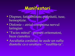 Manifestari
• Dispnee, fatigabilitate, palpitatii, tuse,
hemoptizie.
• Disfonie – atriul comprima nervul
laringian
• “Facies mitral”- pometi eritematosi,
buze cianotice
• Ascultatia cordului: se aude un suflu
diastolic ca o uruitura - “ruufftta-ta”.

 