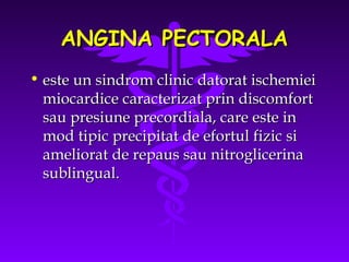 ANGINA PECTORALA
• este un sindrom clinic datorat ischemiei
miocardice caracterizat prin discomfort
sau presiune precordiala, care este in
mod tipic precipitat de efortul fizic si
ameliorat de repaus sau nitroglicerina
sublingual.

 