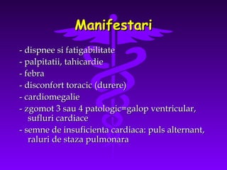 Manifestari
- dispnee si fatigabilitate
- palpitatii, tahicardie
- febra
- disconfort toracic (durere)
- cardiomegalie
- zgomot 3 sau 4 patologic=galop ventricular,
sufluri cardiace
- semne de insuficienta cardiaca: puls alternant,
raluri de staza pulmonara

 