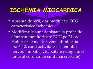 ISCHEMIA MIOCARDICA
• Absenta durerii, dar modificari ECG
caracteristice ischemiei
• Modificarile sunt depistate la proba de
efort sau monitorizare ECG pe 24 ore
Holter (este mai frecventa dimineata
ora 6-12, cand activitatea sistemului
nervos simpatic, viscozitatea sangelui si
tonusul coronarian sunt mai crescute).

 
