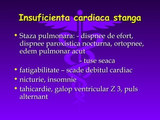 Insuficienta cardiaca stanga
• Staza pulmonara: - dispnee de efort,
dispnee paroxistica nocturna, ortopnee,
edem pulmonar acut
- tuse seaca
• fatigabilitate – scade debitul cardiac
• nicturie, insomnie
• tahicardie, galop ventricular Z 3, puls
alternant

 