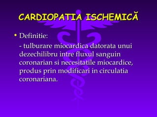 CARDIOPATIA ISCHEMICĂ
• Definitie:
- tulburare miocardica datorata unui
dezechilibru intre fluxul sanguin
coronarian si necesitatile miocardice,
produs prin modificari in circulatia
coronariana.

 