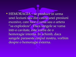• HEMORAGIA – se produce in urma
unei leziuni sau din cauza unei presiuni
excesive, care face o vena sau o artera
“sa explodeze”. Daca sangele se varsa
intr-o cavitate, este vorba de o
hemoragie interna. In schimb, daca
sangele paraseste corpul nostru, vorbim
despre o hemoragie externa.

 