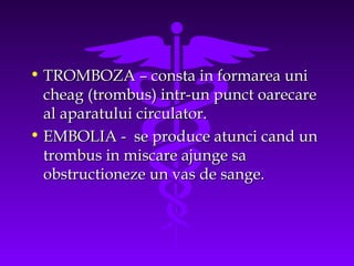 • TROMBOZA – consta in formarea uni
cheag (trombus) intr-un punct oarecare
al aparatului circulator.
• EMBOLIA - se produce atunci cand un
trombus in miscare ajunge sa
obstructioneze un vas de sange.

 