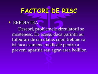 FACTORI DE RISC
• EREDIATEA
Deseori, problemele circulatorii se
mostenesc. De aceea, daca parintii au
tulburari de circulatie, copii trebuie sa
isi faca examene medicale pentru a
preveni aparitia sau agravarea boliilor.

 