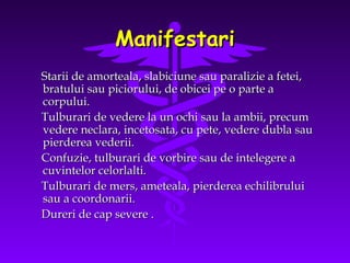 Manifestari
Starii de amorteala, slabiciune sau paralizie a fetei,
bratului sau piciorului, de obicei pe o parte a
corpului.
Tulburari de vedere la un ochi sau la ambii, precum
vedere neclara, incetosata, cu pete, vedere dubla sau
pierderea vederii.
Confuzie, tulburari de vorbire sau de intelegere a
cuvintelor celorlalti.
Tulburari de mers, ameteala, pierderea echilibrului
sau a coordonarii.
Dureri de cap severe .

 