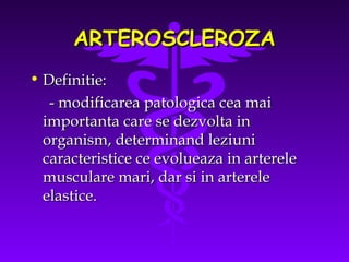 ARTEROSCLEROZA
• Definitie:
- modificarea patologica cea mai
importanta care se dezvolta in
organism, determinand leziuni
caracteristice ce evolueaza in arterele
musculare mari, dar si in arterele
elastice.

 