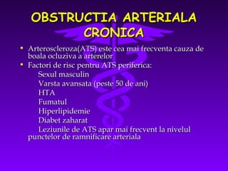 OBSTRUCTIA ARTERIALA
CRONICA
• Arteroscleroza(ATS) este cea mai frecventa cauza de
boala ocluziva a arterelor
• Factori de risc pentru ATS periferica:
Sexul masculin
Varsta avansata (peste 50 de ani)
HTA
Fumatul
Hiperlipidemie
Diabet zaharat
Leziunile de ATS apar mai frecvent la nivelul
punctelor de ramnificare arteriala

 